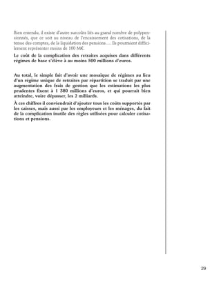 Bien entendu, il existe d’autre surcoûts liés au grand nombre de polypensionnés, que ce soit au niveau de l’encaissement des cotisations, de la
tenue des comptes, de la liquidation des pensions…. Ils pourraient difficilement représenter moins de 100 M€.
Le coût de la complication des retraites acquises dans différents
régimes de base s’élève à au moins 500 millions d’euros.
Au total, le simple fait d’avoir une mosaïque de régimes au lieu
d’un régime unique de retraites par répartition se traduit par une
augmentation des frais de gestion que les estimations les plus
prudentes fixent à 1 380 millions d’euros, et qui pourrait bien
atteindre, voire dépasser, les 2 milliards.
À ces chiffres il conviendrait d’ajouter tous les coûts supportés par
les caisses, mais aussi par les employeurs et les ménages, du fait
de la complication inutile des règles utilisées pour calculer cotisations et pensions.

29

 
