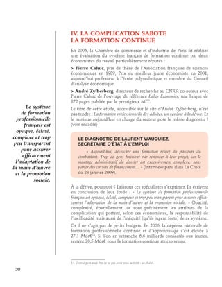 IV. LA COMPLICATION SABOTE
LA FORMATION CONTINUE
En 2006, la Chambre de commerce et d’industrie de Paris fit réaliser
une évaluation du système français de formation continue par deux
économistes du travail particulièrement réputés :
 Pierre Cahuc, prix de thèse de l’Association française de sciences
économiques en 1989, Prix du meilleur jeune économiste en 2001,
aujourd’hui professeur à l’école polytechnique et membre du Conseil
d’analyse économique.

Le système
de formation
professionnelle
français est
opaque, éclaté,
complexe et trop
peu transparent
pour assurer
efficacement
l’adaptation de
la main d’œuvre
et la promotion
sociale.

 André Zylberberg, directeur de recherche au CNRS, co-auteur avec
Pierre Cahuc de l’ouvrage de référence Labor Economics, une brique de
872 pages publiée par le prestigieux MIT.
Le titre de cette étude, accessible sur le site d’André Zylberberg, n’est
pas tendre : La formation professionnelle des adultes, un système à la dérive. Et
le ministre aujourd’hui en charge du secteur pose le même diagnostic !
(voir encadré)
Le diagnostic de Laurent Wauquiez, 	
secrétaire d’État à l’emploi
« Aujourd’hui, décrocher une formation relève du parcours du
combattant. Trop de gens finissent par renoncer à leur projet, car le
montage administratif du dossier est excessivement complexe, sans
parler des circuits de financement… » (Interview paru dans La Croix
du 23 janvier 2009).
À la dérive, pourquoi ? Laissons ces spécialistes s’exprimer. Ils écrivent
en conclusion de leur étude : « Le système de formation professionnelle
français est opaque, éclaté, complexe et trop peu transparent pour assurer efficacement l’adaptation de la main-d’œuvre et la promotion sociale. » Opacité,
complexité, éparpillement, ce sont précisément les attributs de la
complication qui portent, selon ces économistes, la responsabilité de
l’inefficacité mais aussi de l’inéquité (qu’ils jugent forte) de ce système.
Or il ne s’agit pas de petits budgets. En 2006, la dépense nationale de
formation professionnelle continue et d’apprentissage s’est élevée à
27,1 Mds€14. Si l’on en retranche 6,6 milliards consacrés aux jeunes,
restent 20,5 Mds€ pour la formation continue stricto sensu.

14. L’erreur peut aussi être de ne pas avoir mis « activité » au pluriel.

30

 