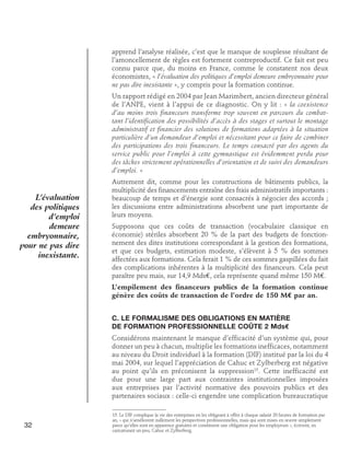 apprend l’analyse réalisée, c’est que le manque de souplesse résultant de
l’amoncellement de règles est fortement contreproductif. Ce fait est peu
connu parce que, du moins en France, comme le constatent nos deux
économistes, « l’évaluation des politiques d’emploi demeure embryonnaire pour
ne pas dire inexistante », y compris pour la formation continue.
Un rapport rédigé en 2004 par Jean Marimbert, ancien directeur général
de l’ANPE, vient à l’appui de ce diagnostic. On y lit : « la coexistence
d’au moins trois financeurs transforme trop souvent en parcours du combattant l’identification des possibilités d’accès à des stages et surtout le montage
administratif et financier des solutions de formations adaptées à la situation
particulière d’un demandeur d’emploi et nécessitant pour ce faire de combiner
des participations des trois financeurs. Le temps consacré par des agents du
service public pour l’emploi à cette gymnastique est évidemment perdu pour
des tâches strictement opérationnelles d’orientation et de suivi des demandeurs
d’emploi. »

L’évaluation
des politiques
d’emploi
demeure
embryonnaire,
pour ne pas dire
inexistante.

Autrement dit, comme pour les constructions de bâtiments publics, la
multiplicité des financements entraîne des frais administratifs importants :
beaucoup de temps et d’énergie sont consacrés à négocier des accords ;
les discussions entre administrations absorbent une part importante de
leurs moyens.
Supposons que ces coûts de transaction (vocabulaire classique en
économie) stériles absorbent 20 % de la part des budgets de fonctionnement des dites institutions correspondant à la gestion des formations,
et que ces budgets, estimation modeste, s’élèvent à 5 % des sommes
affectées aux formations. Cela ferait 1 % de ces sommes gaspillées du fait
des complications inhérentes à la multiplicité des financeurs. Cela peut
paraître peu mais, sur 14,9 Mds€, cela représente quand même 150 M€.
L’empilement des financeurs publics de la formation continue
génère des coûts de transaction de l’ordre de 150 M€ par an.
C. Le formalisme des obligations en matière	
de formation professionnelle coûte 2 Mds€
Considérons maintenant le manque d’efficacité d’un système qui, pour
donner un peu à chacun, multiplie les formations inefficaces, notamment
au niveau du Droit individuel à la formation (DIF) institué par la loi du 4
mai 2004, sur lequel l’appréciation de Cahuc et Zylberberg est négative
au point qu’ils en préconisent la suppression15. Cette inefficacité est
due pour une large part aux contraintes institutionnelles imposées
aux entreprises par l’activité normative des pouvoirs publics et des
partenaires sociaux : celle-ci engendre une complication bureaucratique

32

15. Le DIF complique la vie des entreprises en les obligeant à offrir à chaque salarié 20 heures de formation par
an, « qui n’améliorent nullement les perspectives professionnelles, mais qui sont mises en œuvre simplement
parce qu’elles sont en apparence gratuites et constituent une obligation pour les employeurs », écrivent, en
caricaturant un peu, Cahuc et Zylberberg.

 