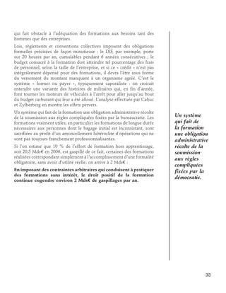 qui fait obstacle à l’adéquation des formations aux besoins tant des
hommes que des entreprises.
Lois, règlements et conventions collectives imposent des obligations
formelles précisées de façon minutieuse : le DIF, par exemple, porte
sur 20 heures par an, cumulables pendant 6 années consécutives ; le
budget consacré à la formation doit atteindre tel pourcentage des frais
de personnel, selon la taille de l’entreprise, et si ce « crédit » n’est pas
intégralement dépensé pour des formations, il devra l’être sous forme
du versement du montant manquant à un organisme agréé. C’est le
système « former ou payer », typiquement caporaliste : on croirait
entendre une variante des histoires de militaires qui, en fin d’année,
font tourner les moteurs de véhicules à l’arrêt pour aller jusqu’au bout
du budget carburant qui leur a été alloué. L’analyse effectuée par Cahuc
et Zylberberg en montre les effets pervers.
Un système qui fait de la formation une obligation administrative récolte
de la soumission aux règles compliquées fixées par la bureaucratie. Les
formations vraiment utiles, en particulier les formations de longue durée
nécessaires aux personnes dont le bagage initial est inconsistant, sont
sacrifiées au profit d’un amoncellement hétéroclite d’opérations qui ne
sont pas toujours franchement professionnalisantes.
Si l’on estime que 10 % de l’effort de formation hors apprentissage,
soit 20,5 Mds€ en 2006, est gaspillé de ce fait, certaines des formations
réalisées correspondant simplement à l’accomplissement d’une formalité
obligatoire, sans avoir d’utilité réelle, on arrive à 2 Mds€ :
En imposant des contraintes arbitraires qui conduisent à pratiquer
des formations sans intérêt, le droit positif de la formation
continue engendre environ 2 Mds€ de gaspillages par an.

Un système
qui fait de
la formation
une obligation
administrative
récolte de la
soumission
aux règles
compliquées
fixées par la
démocratie.

33

 