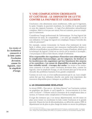 V. UNE COMPLICATION CROISSANTE
ET COÛTEUSE : LE DISPOSITIF DE LUTTE
CONTRE LA PAUVRETÉ ET L’EXCLUSION
L’exclusion a des dimensions assez nombreuses, telles que le logement,
la santé, l’emploi, la pauvreté monétaire, les troubles de la personnalité
et ceux des rapports humains ; il s’agit d’un phénomène naturellement
complexe. Mais ce n’est pas une raison, bien au contraire, pour en compliquer le traitement.
Considérons l’usage professionnel de l’informatique. Un bon logiciel (de
traitement de texte, de comptabilité….) est celui qui simplifie la vie de
son utilisateur. Si l’usage du logiciel est compliqué, bonjour l’envolée des
coûts de personnel !

Les textes et
les institutions
consacrés à
la lutte contre
l’exclusion
devraient,
comme les
logiciels, viser
la simplicité
d’usage.

Par exemple, comme économiste j’ai besoin d’un traitement de texte
facile à utiliser, pour consacrer mes ressources intellectuelles limitées à
réfléchir en profondeur aux problèmes que j’essaye d’analyser, plutôt qu’à
la technique du logiciel. L’outil est au service de la mission à accomplir ;
c’est pourquoi il doit se faire discret, simple d’utilisation.
Si les responsables des organismes d’insertion sont submergés par
la complication bureaucratique, par les exigences, les lenteurs et
les incohérences des organismes qui leur fournissent des moyens
et les contrôlent, c’est autant de disponibilité en moins pour faire
leur véritable travail : s’occuper des exclus. Les textes et les institutions consacrés à la lutte contre l’exclusion devraient donc, comme les
logiciels, viser la simplicité d’usage, et cela d’autant plus que le but est de
résoudre des problèmes humains d’une grande complexité.
Comme on va le voir, ce n’est malheureusement pas le cas. Leur complication fait que leur utilisation absorbe une partie trop importante des
ressources disponibles pour s’attaquer au problème de l’exclusion.
A. Un organigramme révélateur
Le récent (2008) « Que sais-je » de Julien Damon16 sur l’exclusion contient
un graphique qui illustre ce qu’il appelle la « bureaucratisation de la lutte
contre l’exclusion ». Il illustre aussi la croissance de la complication dans ce
secteur, et l’osmose entre complication et bureaucratisation.
Il s’agit des instances qui, à un niveau départemental, ont été mises en
place pour mener ou coordonner la lutte contre l’exclusion et la grande
pauvreté. Depuis les lois de décentralisation, au début des années 1980, le
département est de plus en plus chargé de mettre en œuvre les politiques

34

16. Ce spécialiste des problèmes sociaux, et particulièrement de l’exclusion, a notamment publié : La question
SDF ; critique d’une action publique (PUF, 2002) et Les quartiers sensibles (La Documentation française, 2004).

 