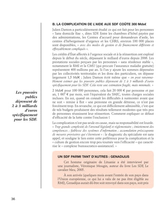 B. La complication de l’aide aux SDF coûte 300 Mds€
Julien Damon a particulièrement étudié ce qui est fait pour les personnes
« Sans domicile fixe », dites SDF. Entre les chambres d’hôtel payées par
des administrations, les Centres d’accueil pour demandeurs d’asile, les
centres d’hébergement d’urgence et les CHRS, environ 100 000 places
sont disponibles, « avec des modes de gestion et de financement différents et
effroyablement compliqués ».
Les crédits d’État affectés à l’urgence sociale et à la réinsertion ont explosé
depuis le début du siècle, dépassant le milliard d’euros depuis 2006. Les
prestations sociales perçues par les personnes « sans résidence stable »,
notamment le RMI et la CMU (qui procure l’assurance maladie gratuite)
représentent 400 millions par an. Si l’on y ajoute les sommes dépensées
par les collectivités territoriales et les dons des particuliers, on dépasse
largement 1,5 Md€ ; Julien Damon écrit même que « on peut raisonnablement estimer que les pouvoirs publics dépensent de 2 à 3 milliards d’euros
spécifiquement pour les SDF. Cela reste une estimation fragile, mais minimale. »

Les pouvoirs
publics
dépensent de
2 à 3 milliards
d’euros
spécifiquement
pour les SDF.

2 Mds€ pour 100 000 personnes, cela fait 20 000 € par personne et par
an, 1 667 € par mois, soit l’équivalent du SMIC, toutes charges sociales
incluses. En soi, quand on connaît les difficultés à surmonter avant que
ne soit « remise à flot » une personne en grande détresse, ce n’est pas
forcément trop. En revanche, ce qui est difficilement admissible, c’est que
de tels budgets produisent des résultats tellement modestes que très peu
de personnes réussissent leur réinsertion. Comment expliquer ce défaut
d’efficacité de la lutte contre l’exclusion ?
La complication n’est pas seule en cause, mais sa responsabilité est lourde.
« Trop grande complexité de l’arsenal législatif et réglementaire ; émiettement des
compétences ; faiblesse des systèmes d’information ; accumulation préoccupante
de mesures provisoires qui s’éternisent » : le diagnostic du spécialiste est sans
appel, et souligne le lien entre cette préférence pour la complication et la
« culture de gestion encore trop peu tournée vers l’efficacité » qui caractérise le « complexe bureaucratico-assistanciel. »
Un SDF parmi tant d’autres : Genadijus
Cet homme originaire de Lituanie a été interviewé par
une journaliste, Véronique Mougin, auteur du livre Les SDF, Le
cavalier bleu, 2005.
À son arrivée (quelques mois avant l’entrée de son pays dans
l’Union européenne, ce qui lui a valu de ne pas être éligible au
RMI), Genadijus aurait dû être soit renvoyé dans son pays, soit pris

36

 