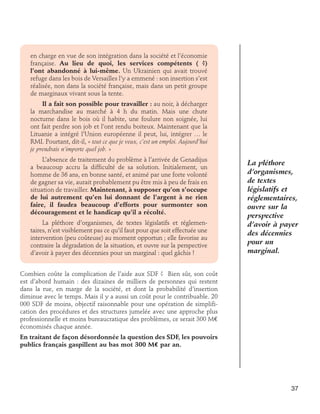 en charge en vue de son intégration dans la société et l’économie
française. Au lieu de quoi, les services compétents ( ?)
l’ont abandonné à lui-même. Un Ukrainien qui avait trouvé
refuge dans les bois de Versailles l’y a emmené : son insertion s’est
réalisée, non dans la société française, mais dans un petit groupe
de marginaux vivant sous la tente.
Il a fait son possible pour travailler : au noir, à décharger
la marchandise au marché à 4 h du matin. Mais une chute
nocturne dans le bois où il habite, une foulure non soignée, lui
ont fait perdre son job et l’ont rendu boiteux. Maintenant que la
Lituanie a intégré l’Union européenne il peut, lui, intégrer … le
RMI. Pourtant, dit-il, « tout ce que je veux, c’est un emploi. Aujourd’hui
je prendrais n’importe quel job. »
L’absence de traitement du problème à l’arrivée de Genadijus
a beaucoup accru la difficulté de sa solution. Initialement, un
homme de 36 ans, en bonne santé, et animé par une forte volonté
de gagner sa vie, aurait probablement pu être mis à peu de frais en
situation de travailler. Maintenant, à supposer qu’on s’occupe
de lui autrement qu’en lui donnant de l’argent à ne rien
faire, il faudra beaucoup d’efforts pour surmonter son
découragement et le handicap qu’il a récolté.
La pléthore d’organismes, de textes législatifs et réglementaires, n’est visiblement pas ce qu’il faut pour que soit effectuée une
intervention (peu coûteuse) au moment opportun ; elle favorise au
contraire la dégradation de la situation, et ouvre sur la perspective
d’avoir à payer des décennies pour un marginal : quel gâchis !

La pléthore
d’organismes,
de textes
législatifs et
réglementaires,
ouvre sur la
perspective
d’avoir à payer
des décennies
pour un
marginal.

Combien coûte la complication de l’aide aux SDF ? Bien sûr, son coût
est d’abord humain : des dizaines de milliers de personnes qui restent
dans la rue, en marge de la société, et dont la probabilité d’insertion
diminue avec le temps. Mais il y a aussi un coût pour le contribuable. 20
000 SDF de moins, objectif raisonnable pour une opération de simplification des procédures et des structures jumelée avec une approche plus
professionnelle et moins bureaucratique des problèmes, ce serait 300 M€
économisés chaque année.
En traitant de façon désordonnée la question des SDF, les pouvoirs
publics français gaspillent au bas mot 300 M€ par an.

37

 