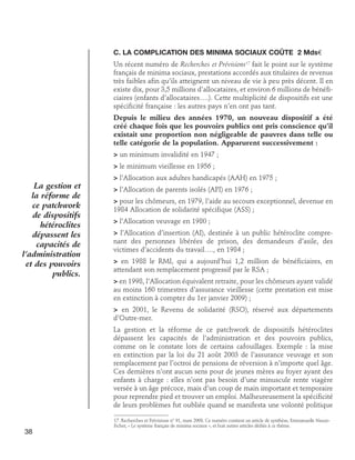 C. La complication des minima sociaux coûte 2 Mds€
Un récent numéro de Recherches et Prévisions17 fait le point sur le système
français de minima sociaux, prestations accordés aux titulaires de revenus
très faibles afin qu’ils atteignent un niveau de vie à peu près décent. Il en
existe dix, pour 3,5 millions d’allocataires, et environ 6 millions de bénéficiaires (enfants d’allocataires….). Cette multiplicité de dispositifs est une
spécificité française : les autres pays n’en ont pas tant.
Depuis le milieu des années 1970, un nouveau dispositif a été
créé chaque fois que les pouvoirs publics ont pris conscience qu’il
existait une proportion non négligeable de pauvres dans telle ou
telle catégorie de la population. Apparurent successivement :
 un minimum invalidité en 1947 ;
 le minimum vieillesse en 1956 ;

La gestion et
la réforme de
ce patchwork
de dispositifs
hétéroclites
dépassent les
capacités de
l’administration
et des pouvoirs
publics.

 l’Allocation aux adultes handicapés (AAH) en 1975 ;
 l’Allocation de parents isolés (API) en 1976 ;
 pour les chômeurs, en 1979, l’aide au secours exceptionnel, devenue en
1984 Allocation de solidarité spécifique (ASS) ;
 l’Allocation veuvage en 1980 ;
 l’Allocation d’insertion (AI), destinée à un public hétéroclite comprenant des personnes libérées de prison, des demandeurs d’asile, des
victimes d’accidents du travail…., en 1984 ;
 en 1988 le RMI, qui a aujourd’hui 1,2 million de bénéficiaires, en
attendant son remplacement progressif par le RSA ;
 en 1998, l’Allocation équivalent retraite, pour les chômeurs ayant validé
au moins 160 trimestres d’assurance vieillesse (cette prestation est mise
en extinction à compter du 1er janvier 2009) ;
 en 2001, le Revenu de solidarité (RSO), réservé aux départements
d’Outre-mer.
La gestion et la réforme de ce patchwork de dispositifs hétéroclites
dépassent les capacités de l’administration et des pouvoirs publics,
comme on le constate lors de certains cafouillages. Exemple : la mise
en extinction par la loi du 21 août 2003 de l’assurance veuvage et son
remplacement par l’octroi de pensions de réversion à n’importe quel âge.
Ces dernières n’ont aucun sens pour de jeunes mères au foyer ayant des
enfants à charge : elles n’ont pas besoin d’une minuscule rente viagère
versée à un âge précoce, mais d’un coup de main important et temporaire
pour reprendre pied et trouver un emploi. Malheureusement la spécificité
de leurs problèmes fut oubliée quand se manifesta une volonté politique

38

17. Recherches et Prévisions n° 91, mars 2008. Ce numéro contient un article de synthèse, Emmanuelle NauzeFichet, « Le système français de minima sociaux », et huit autres articles dédiés à ce thème.

 