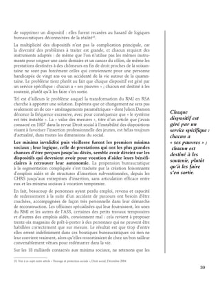 de supprimer un dispositif : elles furent recasées au hasard de logiques
bureaucratiques déconnectées de la réalité18.
La multiplicité des dispositifs n’est pas la complication principale, car
la diversité des problèmes à traiter est grande, et chacun requiert des
instruments adaptés : de même que l’on n’utilise pas les mêmes instruments pour soigner une carie dentaire et un cancer du côlon, de même les
prestations destinées à des chômeurs en fin de droit proches de la soixantaine ne sont pas forcément celles qui conviennent pour une personne
handicapée de vingt ans ou un accidenté de la vie autour de la quarantaine. Le problème tient plutôt au fait que chaque dispositif est géré par
un service spécifique : chacun a « ses pauvres » ; chacun est destiné à les
soutenir, plutôt qu’à les faire s’en sortir.
Tel est d’ailleurs le problème auquel la transformation du RMI en RSA
cherche à apporter une solution. Espérons que ce changement ne sera pas
seulement un de ces « aménagements paramétriques » dont Julien Damon
dénonce la fréquence excessive, avec pour conséquence que « le système
est très instable ». La « valse des mesures », titre d’un article que j’avais
consacré en 1987 dans la revue Droit social à l’instabilité des dispositions
visant à favoriser l’insertion professionnelle des jeunes, est hélas toujours
d’actualité, dans toutes les dimensions du social.
Les minima invalidité puis vieillesse furent les premiers minima
sociaux ; leur logique, celle de prestations qui ont les plus grandes
chances d’être perçues jusqu’au décès, semble avoir déteint sur les
dispositifs qui devraient avoir pour vocation d’aider leurs bénéficiaires à retrouver leur autonomie. La propension bureaucratique
à la segmentation compliquée s’est traduite par la création foisonnante
d’emplois aidés et de structures d’insertion subventionnées, depuis les
CHRS jusqu’aux entreprises d’insertion, sans articulation efficace entre
eux et les minima sociaux à vocation temporaire.

Chaque
dispositif est
géré par un
service spécifique :
chacun a
« ses pauvres » ;
chacun est
destiné à les
soutenir, plutôt
qu’à les faire
s’en sortir.

En fait, beaucoup de personnes ayant perdu emploi, revenu et capacité
de redressement à la suite d’un accident de parcours ont besoin d’être
coachées, accompagnées de façon très personnelle dans leur démarche
de reconstruction. Les officines spécialisées qui leur fournissent, les unes
du RMI et les autres de l’ASS, certaines des petits travaux temporaires
et d’autres des emplois aidés, conviennent mal : cela revient à proposer
trente-six magasins de prêt-à-porter à des personnes qui ne peuvent être
habillées correctement que sur mesure. Le résultat est que trop d’entre
elles errent indéfiniment dans ces boutiques bureaucratiques où rien ne
leur convient vraiment, alors qu’elles ressortiraient de chez un bon tailleur
convenablement vêtues pour redémarrer dans la vie.
Sur les 18 milliards consacrés aux minima sociaux, ne retenons que les
18. Voir à ce sujet notre article « Veuvage et protection sociale », Droit social, Décembre 2004.

39

 