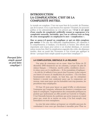 Introduction	 
LA COMPLICATION, C’EST DE LA	
COMPLEXITÉ INUTILE.	
Le monde est complexe. C’est vrai aussi bien de la société, de l’homme,
que de la nature. Il n’y a pas besoin d’en rajouter ! Pourtant, les pouvoirs
publics et les administrations ne s’en privent pas ! C’est à cet ajout
d’une couche de complexité artificielle venant se superposer à la
complexité naturelle, inévitable, que l’on se réfèrera tout au long
de cette monographie en employant le mot « complication ».
Que se passe-t-il quand on complique ce qui est déjà complexe
par nature ? On crée des difficultés supplémentaires, des obstacles à
la compréhension, à l’analyse, à la décision, à l’action. Des efforts plus
importants sont requis pour arriver à un résultat identique, et souvent
même moins bon. Bref, la complication engendre des coûts, des dépenses
inutiles, dont on aurait fait l’économie si l’on n’avait pas appliqué la
devise « pourquoi faire simple quand on peut faire compliqué ? »

Pourquoi faire
simple quand
on peut faire
compliqué ?

La complication, obstacle à la relance
	 Une prise de conscience est en cours. Ainsi Les Échos du 22
décembre 2008 titraient-ils sur six colonnes, à propos du plan de
relance français : « Urbanisme, marchés publics, installations classées :
la relance passe par la simplification ». Et les journalistes d’expliquer :
« Au-delà des 26 milliards d’euros injectés dans l’économie, le plan comporte
une batterie de mesures de simplification des procédures. » On s’est donc
heureusement rendu compte, en haut lieu, que les entreprises
hésitent à investir non seulement parce que la conjoncture est
morose, mais aussi parce que les formalités sont trop pesantes, les
procédures trop compliquées.
	 S’il faut 18 mois pour lancer un appel d’offre et sélectionner
l’entreprise qui l’emporte, tellement les dossiers à constituer sont
épais et compliqués, l’augmentation des commandes publiques ne
produit que tardivement un effet positif sur l’activité et l’emploi.
C’est l’éternelle histoire du carabinier qui arrive toujours en retard
parce que, avant de se mettre en route, il lui faut remplir cinq
formulaires en trois exemplaires.
	 La crise fait ainsi réaliser qu’imposer un véritable parcours du
combattant à tous ceux qui cherchent à travailler pour l’État ou

4

 