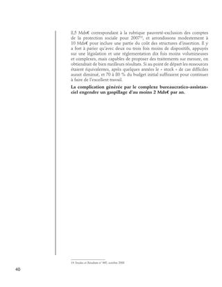 8,5 Mds€ correspondant à la rubrique pauvreté-exclusion des comptes
de la protection sociale pour 200719, et arrondissons modestement à
10 Mds€ pour inclure une partie du coût des structures d’insertion. Il y
a fort à parier qu’avec deux ou trois fois moins de dispositifs, appuyés
sur une législation et une réglementation dix fois moins volumineuses
et complexes, mais capables de proposer des traitements sur mesure, on
obtiendrait de bien meilleurs résultats. Si au point de départ les ressources
étaient équivalentes, après quelques années le « stock » de cas difficiles
aurait diminué, et 70 à 80 % du budget initial suffiraient pour continuer
à faire de l’excellent travail.
La complication générée par le complexe bureaucratico-assistanciel engendre un gaspillage d’au moins 2 Mds€ par an.

19. Etudes et Résultats n° 665, octobre 2008

40

 