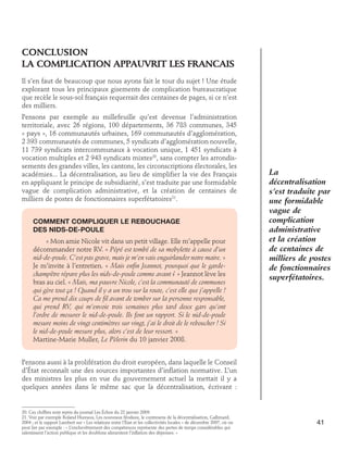 CONCLUSION	
La complication appauvriT les francais
Il s’en faut de beaucoup que nous ayons fait le tour du sujet ! Une étude
explorant tous les principaux gisements de complication bureaucratique
que recèle le sous-sol français requerrait des centaines de pages, si ce n’est
des milliers.
Pensons par exemple au millefeuille qu’est devenue l’administration
territoriale, avec 26 régions, 100 départements, 36 783 communes, 345
« pays », 16 communautés urbaines, 169 communautés d’agglomération,
2 393 communautés de communes, 5 syndicats d’agglomération nouvelle,
11 739 syndicats intercommunaux à vocation unique, 1 451 syndicats à
vocation multiples et 2 943 syndicats mixtes20, sans compter les arrondissements des grandes villes, les cantons, les circonscriptions électorales, les
académies... La décentralisation, au lieu de simplifier la vie des Français
en appliquant le principe de subsidiarité, s’est traduite par une formidable
vague de complication administrative, et la création de centaines de
milliers de postes de fonctionnaires superfétatoires21.
Comment compliquer le rebouchage 	
des nids-de-poule
« Mon amie Nicole vit dans un petit village. Elle m’appelle pour
décommander notre RV. « Pépé est tombé de sa mobylette à cause d’un
nid-de-poule. C’est pas grave, mais je m’en vais enguirlander notre maire. »
Je m’invite à l’entretien. « Mais enfin Jeannot, pourquoi que le gardechampêtre répare plus les nids-de-poule comme avant ? » Jeannot lève les
bras au ciel. « Mais, ma pauvre Nicole, c’est la communauté de communes
qui gère tout ça ! Quand il y a un trou sur la route, c’est elle que j’appelle !
Ca me prend dix coups de fil avant de tomber sur la personne responsable,
qui prend RV, qui m’envoie trois semaines plus tard deux gars qu’ont
l’ordre de mesurer le nid-de-poule. Ils font un rapport. Si le nid-de-poule
mesure moins de vingt centimètres sur vingt, j’ai le droit de le reboucher ! Si
le nid-de-poule mesure plus, alors c’est de leur ressort. »
Martine-Marie Muller, Le Pèlerin du 10 janvier 2008.

La
décentralisation
s’est traduite par
une formidable
vague de
complication
administrative
et la création
de centaines de
milliers de postes
de fonctionnaires
superfétatoires.

Pensons aussi à la prolifération du droit européen, dans laquelle le Conseil
d’État reconnaît une des sources importantes d’inflation normative. L’un
des ministres les plus en vue du gouvernement actuel la mettait il y a
quelques années dans le même sac que la décentralisation, écrivant :

20. Ces chiffres sont repris du journal Les Échos du 22 janvier 2009.
21. Voir par exemple Roland Hureaux, Les nouveaux féodaux, le contresens de la décentralisation, Gallimard,
2004 ; et le rapport Lambert sur « Les relations entre l’État et les collectivités locales » de décembre 2007, où on
peut lire par exemple : « L’enchevêtrement des compétences représente des pertes de temps considérables qui
ralentissent l’action publique et les doublons alimentent l’inflation des dépenses. »

41

 