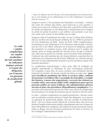 « Toutes les réformes nées de l’Europe, de la décentralisation et de la déconcentration se sont traduites par la sédimentation [c’est-à-dire l’empilement, l’accumulation] des structures .22»
Songeons encore à l’accumulation des formalités à accomplir : certaines
ont certes été rendues plus faciles, mais beaucoup se sont ajoutées, à
l’instar de la masse de certificats qu’il faut faire aujourd’hui établir avant
de vendre son logement, ou des démarches à entreprendre pour échapper
au retrait de points de permis si par malheur une personne à qui vous
avez prêté votre voiture l’a faite flasher par un radar.

Le ratio
« emploicomplication
sur emploiproduction »
devrait constituer
un indicateur
toujours présent
à l’esprit des
dirigeants,
car il mesure
un gisement
de productivité
globale.

Songeons enfin à l’empilement des aides, tel que l’a décrit Alain Mathieu
dans Le modèle anti-social français (éditions du Cri, 2008) en prenant le
cas d’un bénéficiaire du RMI : prime de Noël, CMU complémentaire,
exonération de taxe d’habitation et de redevance audiovisuelle, exonération de CSG et de CRDS, réduction sur la facture de téléphone, gratuité
des transports en commun locaux, tarifs spéciaux pour la cantine des
enfants, prise en charge partielle des factures d’eau, de gaz et d’électricité, aides pour le permis de conduire, pour la location d’une mobylette...
Comment une aide transitant par dix canaux distincts, requérant donc la
confection et le traitement de dix dossiers différents, ne coûterait-elle pas
plus cher en frais administratifs de gestion qu’une prestation unique d’un
montant équivalent ?
La complication bureaucratique a donc pour effet de multiplier les
emplois improductifs au détriment de leurs homologues productifs.
On s’inquiète, à juste titre, de savoir combien cent travailleurs doivent
entretenir de retraités. On devrait calculer de même un autre ratio : pour
cent travailleurs produisant des biens et services utiles, combien
de personnes travaillent-elles à accomplir des formalités, à remplir
des dossiers, à mener des négociations, à recevoir des visiteurs ou
à rendre visite, sans aucune utilité réelle, simplement parce que les
pouvoirs publics (et aussi, d’ailleurs, des administrations privées)
ont mis en place des procédures effroyablement compliquées ? Les
secondes sont autant (mais pas par leur faute ! par celle de la complication
bureaucratique) à la charge des premiers que les retraités à celle des actifs.
Ce ratio « emplois-complication sur emplois-production » devrait constituer un indicateur toujours présent à l’esprit des dirigeants, car il mesure
un gisement de productivité globale. Soit par exemple le prélèvement
fiscal : s’il l’on se fixait comme objectif de se limiter dans cinq ans à une
dizaine d’impôts relativement simples, abandonnant ainsi une centaine de
taxes effroyablement complexes, des milliers de jeunes pourraient chaque
année se diriger vers des fonctions productrices de biens et services, au
lieu d’intégrer l’administration fiscale.
22. Brice Hortefeux et André Levôtre, Jardins à la française, Denoël, 2003.

42

 