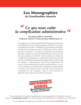 Les Monographies
de Contribuables Associés

“

Ce que nous coûte
la complication administrative
par Jacques Bichot, économiste,
Professeur émérite à l’Université Jean Moulin (Lyon 3)

La complication, c’est de la complexité inutile. Elle appauvrit les Français
en multipliant les surcoûts dans de nombreux domaines. Concernant
la redistribution par l’État : 4,6 Mds€ pour les exonérations de charges,
2 Mds€ pour la formation continue, 2 Mds€ pour la lutte contre la
pauvreté et l’exclusion... De même, la complication des procédures
judiciaires engendre un surcoût de 900 M€ (en frais d’avocats), celle
des textes juridiques de 700 M€, celle des systèmes de retraites de
1,4 Md€. Bien que stigmatisée, y compris par les plus hautes autorités
de l’État, la complication administrative s’aggrave parce qu’elle arrange
ces dernières : l’administration l’utilise pour hypertrophier son
pouvoir, le gouvernement pour dominer les parlementaires, et ceuxci pour pratiquer le jeu byzantin des amendements de détail destinés
à montrer à leurs électeurs qu’ils sont actifs. Et puis, détricoter la
complication est très compliqué... Mais la crise économique et
financière rend cet effort plus nécessaire que jamais.

“

Pour commander des exemplaires supplémentaires des monographies de Contribuables Associés,
écrivez à  : Contribuables Associés, 42, rue des Jeûneurs, 75077 Paris Cedex 02, ou téléphonez au 01 42 21 16 24.
Les monographies sont également consultables sur le site www.contribuables.org.

 