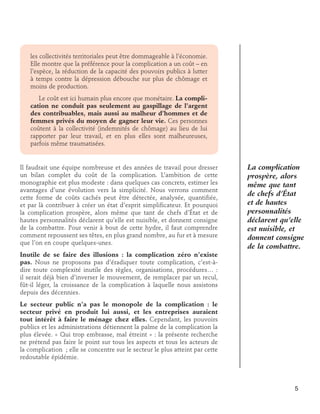 les collectivités territoriales peut être dommageable à l’économie.
Elle montre que la préférence pour la complication a un coût – en
l’espèce, la réduction de la capacité des pouvoirs publics à lutter
à temps contre la dépression débouche sur plus de chômage et
moins de production.
	 Le coût est ici humain plus encore que monétaire. La complication ne conduit pas seulement au gaspillage de l’argent
des contribuables, mais aussi au malheur d’hommes et de
femmes privés du moyen de gagner leur vie. Ces personnes
coûtent à la collectivité (indemnités de chômage) au lieu de lui
rapporter par leur travail, et en plus elles sont malheureuses,
parfois même traumatisées.

Il faudrait une équipe nombreuse et des années de travail pour dresser
un bilan complet du coût de la complication. L’ambition de cette
monographie est plus modeste : dans quelques cas concrets, estimer les
avantages d’une évolution vers la simplicité. Nous verrons comment
cette forme de coûts cachés peut être détectée, analysée, quantifiée,
et par là contribuer à créer un état d’esprit simplificateur. Et pourquoi
la complication prospère, alors même que tant de chefs d’État et de
hautes personnalités déclarent qu’elle est nuisible, et donnent consigne
de la combattre. Pour venir à bout de cette hydre, il faut comprendre
comment repoussent ses têtes, en plus grand nombre, au fur et à mesure
que l’on en coupe quelques-unes.

La complication
prospère, alors
même que tant
de chefs d’État
et de hautes
personnalités
déclarent qu’elle
est nuisible, et
donnent consigne
de la combattre.

Inutile de se faire des illusions : la complication zéro n’existe
pas. Nous ne proposons pas d’éradiquer toute complication, c’est-àdire toute complexité inutile des règles, organisations, procédures… :
il serait déjà bien d’inverser le mouvement, de remplacer par un recul,
fût-il léger, la croissance de la complication à laquelle nous assistons
depuis des décennies.
Le secteur public n’a pas le monopole de la complication : le
secteur privé en produit lui aussi, et les entreprises auraient
tout intérêt à faire le ménage chez elles. Cependant, les pouvoirs
publics et les administrations détiennent la palme de la complication la
plus élevée. « Qui trop embrasse, mal étreint » : la présente recherche
ne prétend pas faire le point sur tous les aspects et tous les acteurs de
la complication ; elle se concentre sur le secteur le plus atteint par cette
redoutable épidémie.

5

 
