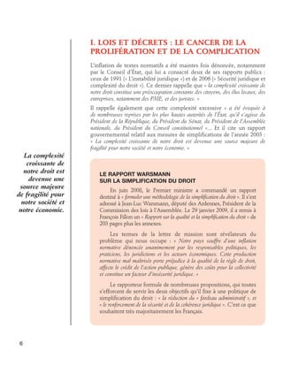 I. LOIS ET DÉCRETS : LE CANCER DE LA
PROLIFÉRATION ET DE LA COMPLICATION
L’inflation de textes normatifs a été maintes fois dénoncée, notamment
par le Conseil d’état, qui lui a consacré deux de ses rapports publics :
ceux de 1991 (« L’instabilité juridique ») et de 2006 (« Sécurité juridique et
complexité du droit »). Ce dernier rappelle que « la complexité croissante de
notre droit constitue une préoccupation constante des citoyens, des élus locaux, des
entreprises, notamment des PME, et des juristes. »
Il rappelle également que cette complexité excessive « a été évoquée à
de nombreuses reprises par les plus hautes autorités de l’État, qu’il s’agisse du
Président de la République, du Président du Sénat, du Président de l’Assemblée
nationale, du Président du Conseil constitutionnel »... Et il cite un rapport
gouvernemental relatif aux mesures de simplifications de l’année 2003 :
« La complexité croissante de notre droit est devenue une source majeure de
fragilité pour notre société et notre économie. »

La complexité
croissante de
notre droit est
devenue une
source majeure
de fragilité pour
notre société et
notre économie.

Le rapport Warsmann	
sur la simplification du droit
En juin 2008, le Premier ministre a commandé un rapport
destiné à « formuler une méthodologie de la simplification du droit ». Il s’est
adressé à Jean-Luc Warsmann, député des Ardennes, Président de la
Commission des lois à l’Assemblée. Le 29 janvier 2009, il a remis à
François Fillon un « Rapport sur la qualité et la simplification du droit » de
203 pages plus les annexes.
Les termes de la lettre de mission sont révélateurs du
problème qui nous occupe : « Notre pays souffre d’une inflation
normative dénoncée unanimement par les responsables politiques, les
praticiens, les juridictions et les acteurs économiques. Cette production
normative mal maîtrisée porte préjudice à la qualité de la règle de droit,
affecte le crédit de l’action publique, génère des coûts pour la collectivité
et constitue un facteur d’insécurité juridique. »
Le rapporteur formule de nombreuses propositions, qui toutes
s’efforcent de servir les deux objectifs qu’il fixe à une politique de
simplification du droit : « la réduction du « fardeau administratif », et
« le renforcement de la sécurité et de la cohérence juridique ». C’est ce que
souhaitent très majoritairement les Français.

6

 