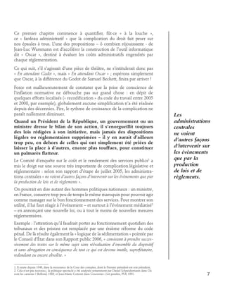 Ce premier chapitre commence à quantifier, fût-ce « à la louche »,
ce « fardeau administratif » que la complication du droit fait peser sur
nos épaules à tous. L’une des propositions – ô combien réjouissante - de
Jean-Luc Warsmann est d’accélérer la construction de l’outil informatique
dit « Oscar », destiné à évaluer les coûts administratifs engendrés par
chaque réglementation.
Ce qui suit, s’il s’agissait d’une pièce de théâtre, ne s’intitulerait donc pas
« En attendant Godot », mais « En attendant Oscar » ; espérons simplement
que Oscar, à la différence du Godot de Samuel Beckett, finira par arriver !
Force est malheureusement de constater que la prise de conscience de
l’inflation normative ne débouche pas sur grand chose : en dépit de
quelques efforts localisés (« recodification » du code du travail entre 2005
et 2008, par exemple), globalement aucune simplification n’a été réalisée
depuis des décennies. Pire, le rythme de croissance de la complication ne
paraît nullement diminuer.
Quand un Président de la République, un gouvernement ou un
ministre dresse le bilan de son action, il s’enorgueillit toujours
des lois rédigées à son initiative, mais jamais des dispositions
légales ou réglementaires supprimées – il y en aurait d’ailleurs
trop peu, en dehors de celles qui ont simplement été priées de
laisser la place à d’autres, encore plus touffues, pour constituer
un palmarès flatteur.
Le Comité d’enquête sur le coût et le rendement des services publics1 a
mis le doigt sur une source très importante de complication législative et
réglementaire : selon son rapport d’étape de juillet 2005, les administrations centrales « ne voient d’autres façons d’intervenir sur les évènements que par
la production de lois et de règlements ».

Les
administrations
centrales
ne voient
d’autres façons
d’intervenir sur
les évènements
que par la
production
de lois et de
règlements.

On pourrait en dire autant des hommes politiques nationaux : un ministre,
en France, conserve trop peu de temps le même maroquin pour pouvoir agir
comme manager sur le bon fonctionnement des services. Pour montrer son
utilité, il lui faut réagir à l’événement – et surtout à l’événement médiatisé2
– en annonçant une nouvelle loi, ou à tout le moins de nouvelles mesures
réglementaires.
Exemple : l’attention qu’il faudrait porter au fonctionnement quotidien des
tribunaux et des prisons est remplacée par une énième réforme du code
pénal. De là résulte également la « logique de la sédimentation » pointée par
le Conseil d’État dans son Rapport public 2006, « consistant à prendre successivement des textes sur le même sujet sans réévaluation d’ensemble du dispositif
et sans abrogation en conséquence de tout ce qui est devenu inutile, superfétatoire,
redondant ou encore obsolète. »
1. Il existe depuis 1946, dans la mouvance de la Cour des comptes, dont le Premier président est son président.
2. Cela n’est pas nouveau ; la politique spectacle a été analysée notamment par Daniel Schneidermann dans Où
sont les caméras ? Belfond, 1989, et Jean-Marie Cotteret dans Gouverner c’est paraître, PUF, 1991.

7

 