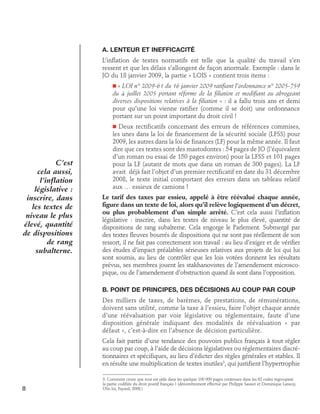 A. Lenteur et inefficacité
L’inflation de textes normatifs est telle que la qualité du travail s’en
ressent et que les délais s’allongent de façon anormale. Exemple : dans le
JO du 18 janvier 2009, la partie « LOIS » contient trois items :
« LOI n° 2009-61 du 16 janvier 2009 ratifiant l’ordonnance n° 2005-759
du 4 juillet 2005 portant réforme de la filiation et modifiant ou abrogeant
diverses dispositions relatives à la filiation » : il a fallu trois ans et demi
pour qu’une loi vienne ratifier (comme il se doit) une ordonnance
portant sur un point important du droit civil !

n

Deux rectificatifs concernant des erreurs de références commises,
les unes dans la loi de financement de la sécurité sociale (LFSS) pour
2009, les autres dans la loi de finances (LF) pour la même année. Il faut
dire que ces textes sont des mastodontes : 54 pages de JO (l’équivalent
d’un roman ou essai de 150 pages environ) pour la LFSS et 101 pages
pour la LF (autant de mots que dans un roman de 300 pages). La LF
avait déjà fait l’objet d’un premier rectificatif en date du 31 décembre
2008, le texte initial comportant des erreurs dans un tableau relatif
aux … essieux de camions !
n

C’est
cela aussi,
l’inflation
législative :
inscrire, dans
les textes de
niveau le plus
élevé, quantité
de dispositions
de rang
subalterne.

Le tarif des taxes par essieu, appelé à être réévalué chaque année,
figure dans un texte de loi, alors qu’il relève logiquement d’un décret,
ou plus probablement d’un simple arrêté. C’est cela aussi l’inflation
législative : inscrire, dans les textes de niveau le plus élevé, quantité de
dispositions de rang subalterne. Cela engorge le Parlement. Submergé par
des textes fleuves bourrés de dispositions qui ne sont pas réellement de son
ressort, il ne fait pas correctement son travail : au lieu d’exiger et de vérifier
des études d’impact préalables sérieuses relatives aux projets de loi qui lui
sont soumis, au lieu de contrôler que les lois votées donnent les résultats
prévus, ses membres jouent les stakhanovistes de l’amendement microscopique, ou de l’amendement d’obstruction quand ils sont dans l’opposition.
B. Point de principes, des décisions au coup par coup
Des milliers de taxes, de barèmes, de prestations, de rémunérations,
doivent sans utilité, comme la taxe à l’essieu, faire l’objet chaque année
d’une réévaluation par voie législative ou réglementaire, faute d’une
disposition générale indiquant des modalités de réévaluation « par
défaut », c’est-à-dire en l’absence de décision particulière.
Cela fait partie d’une tendance des pouvoirs publics français à tout régler
au coup par coup, à l’aide de décisions législatives ou réglementaires discrétionnaires et spécifiques, au lieu d’édicter des règles générales et stables. Il
en résulte une multiplication de textes inutiles3, qui justifient l’hypertrophie

8

3. Comment croire que tout est utile dans les quelque 100 000 pages contenues dans les 62 codes regroupant
la partie codifiée du droit positif français ? (dénombrement effectué par Philippe Sassier et Dominique Lansoy,
Ubu loi, Fayard, 2008.)

 