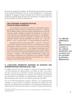 des bureaux chargés de les rédiger : les effectifs des administrations centrales
et des cabinets ministériels sont de ce fait pléthoriques, et néanmoins
incapables de dégager le temps nécessaire pour effectuer une préparation
réellement professionnelle des décisions importantes, accaparés qu’ils sont
par des myriades de décisions lilliputiennes.
Des centaines d’arrêtés inutiles, 	
faute de règle générale
Des centaines de montants monétaires (indemnités, primes,
prestations, barèmes fiscaux, conditions de ressources…) doivent
être modifiés chaque année par arrêté, simplement parce que les
pouvoirs publics préfèrent prendre des décisions au coup par
coup. Pourtant, une règle générale peut être fixée « par défaut »,
c’est-à-dire qu’elle jouerait seulement en l’absence de décision
explicite, laissant ainsi la possibilité de donner un « coup de
pouce » ou un « coup de frein » si le gouvernement le juge utile.
Exemple au JO du 18 décembre 2007 : « Arrêté du 17 décembre
2007 fixant le montant annuel de référence de l’indemnité pour charges
pénitentiaires attribuée à certains personnels des services déconcentrés
de l’administration pénitentiaire », qui abroge le précédent (du 8
novembre 2006) et fixe le nouveau montant. Une simple indexation sur le point de la fonction publique éviterait chaque année
d’avoir à « pondre » des douzaines d’arrêtés de ce type, qui
encombrent inutilement les parapheurs des ministres (l’arrêté
pris comme exemple était signé par trois d’entre eux : justice,
budget et fonction publique) et le JO.

Les effectifs,
pléthoriques,
des
administrations
centrales et
des cabinets
ministériels sont
accaparés par
des myriades
de décisions
lilliputiennes.

C. L’inflation normative entraîne un surcoût des
administrations centrales de 1 Md€
Le rapport que la Cour des comptes a consacré en novembre 2003 à
« La déconcentration des administrations et la réforme de l’État » est révélateur des surcoûts qui en résultent. Il révèle que plusieurs circulaires du
Premier ministre demandant aux ministres une réduction du nombre
des directions et des effectifs en administration centrale, du fait de la
déconcentration des services, sont restées quasiment sans effet.
Sur les 50 000 fonctionnaires environ4 affectés à ces administrations
centrales, on peut estimer à 10 000 au minimum le nombre de ceux
dont elles se passeraient sans difficulté si la surproduction législative et
réglementaire n’était pas aussi massive. Comme il s’agit, pour une forte
4. Le rapport cité indique que le nombre exact est mal connu, les effectifs budgétaires ne coïncidant pas avec les
effectifs fonctionnels.

9

 