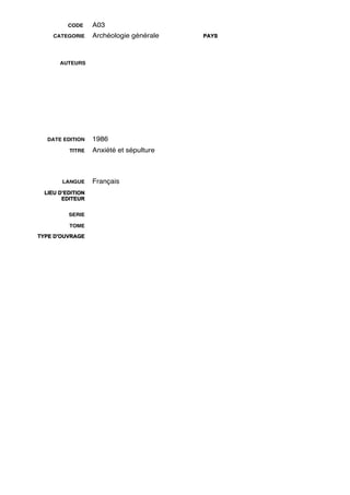 CODE     A03
     CATEGORIE     Archéologie générale   PAYS




       AUTEURS




   DATE EDITION    1986
          TITRE    Anxiété et sépulture



        LANGUE     Français
  LIEU D’EDITION
        EDITEUR


          SERIE

          TOME

TYPE D'OUVRAGE
 