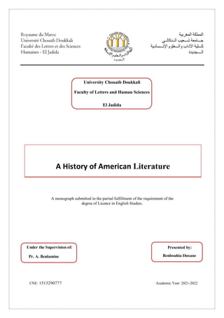 A monograph submitted in the partial fulfillment of the requirement of the
degree of Licence in English Studies.
CNE: 1513290777 Academic Year: 2021-2022
University Chouaib Doukkali
Faculty of Letters and Human Sciences
El Jadida
A History of American Literature
Under the Supervision of:
Pr. A. Benlamine
Presented by:
Benbouhia Ihssane
 
