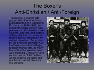 The Boxer’s Anti-Christian / Anti-Foreign The Boxers, a martial arts group called the Yihe Quan originated from the Shandong Province. In 1899-1901, this group drastically grew in size, peasants, craftsmen,dismissed soldiers, laborers, and jobless drifters all joined in hopes to relieve anxiety brought on by natural disasters.  Supported by the Empress Dowager Cixi the Boxers traveled to Beijing to teach martial arts, as many feared that the Western world was imposing Christianity and western ways of life on them, which angered the gods and resulted in natural disasters like drought. 