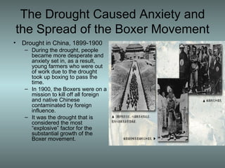The Drought Caused Anxiety and the Spread of the Boxer Movement Drought in China, 1899-1900 During the drought, people became more desperate and anxiety set in, as a result, young farmers who were out of work due to the drought took up boxing to pass the time. In 1900, the Boxers were on a mission to kill off all foreign and native Chinese contaminated by foreign influence.  It was the drought that is considered the most “explosive” factor for the substantial growth of the Boxer movement. 