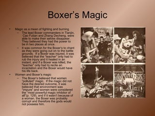 Boxer’s Magic Magic as a mean of fighting and burning The lead Boxer commanders in Tianjin,  Cao Futian and Zhang Decheng, were able to make their selves disappear.  They believed they had the power to be in two places at once. It was common for the Boxer’s to chant as they were going out on to the battle grounds.  If a Boxer was injured, it was believed that the “teacher” only had to rub the injury and it healed in an instant, and if a Boxer was killed, the “teacher” only had to recite an incantation and the Boxer would have his life back. Women and Boxer’s magic The Boxer’s believed that women “polluted” magic.  If the magic did not have the desired outcome, it was believed that environment was “impure” and women were considered the “most powerful magic inhibitor of all”(p. 129), and if it wasn’t because of a woman, the Boxer was probably corrupt and therefore the gods would not possess him. 