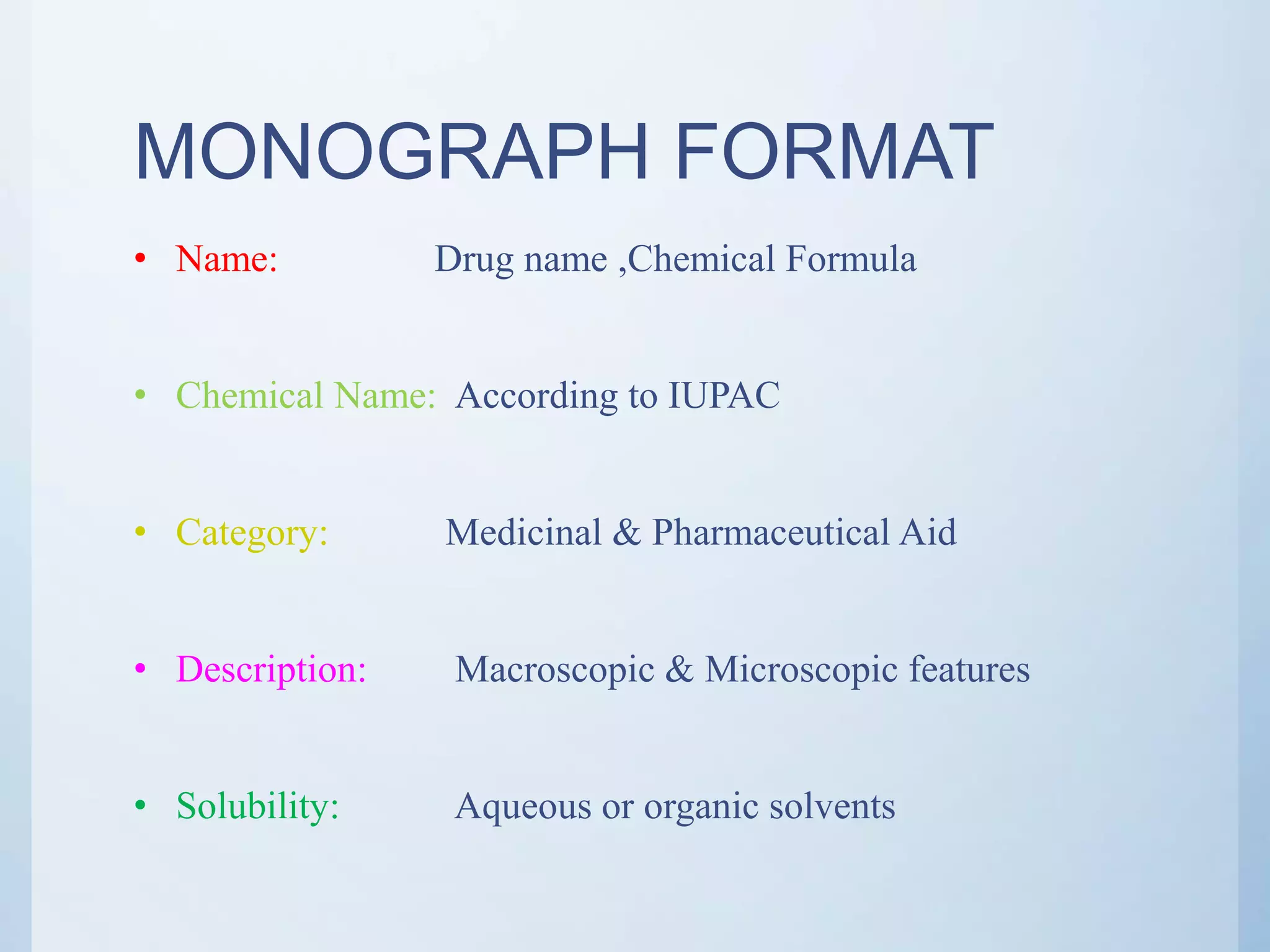 MONOGRAPH FORMAT
• Name: Drug name ,Chemical Formula
• Chemical Name: According to IUPAC
• Category: Medicinal & Pharmaceutical Aid
• Description: Macroscopic & Microscopic features
• Solubility: Aqueous or organic solvents
 