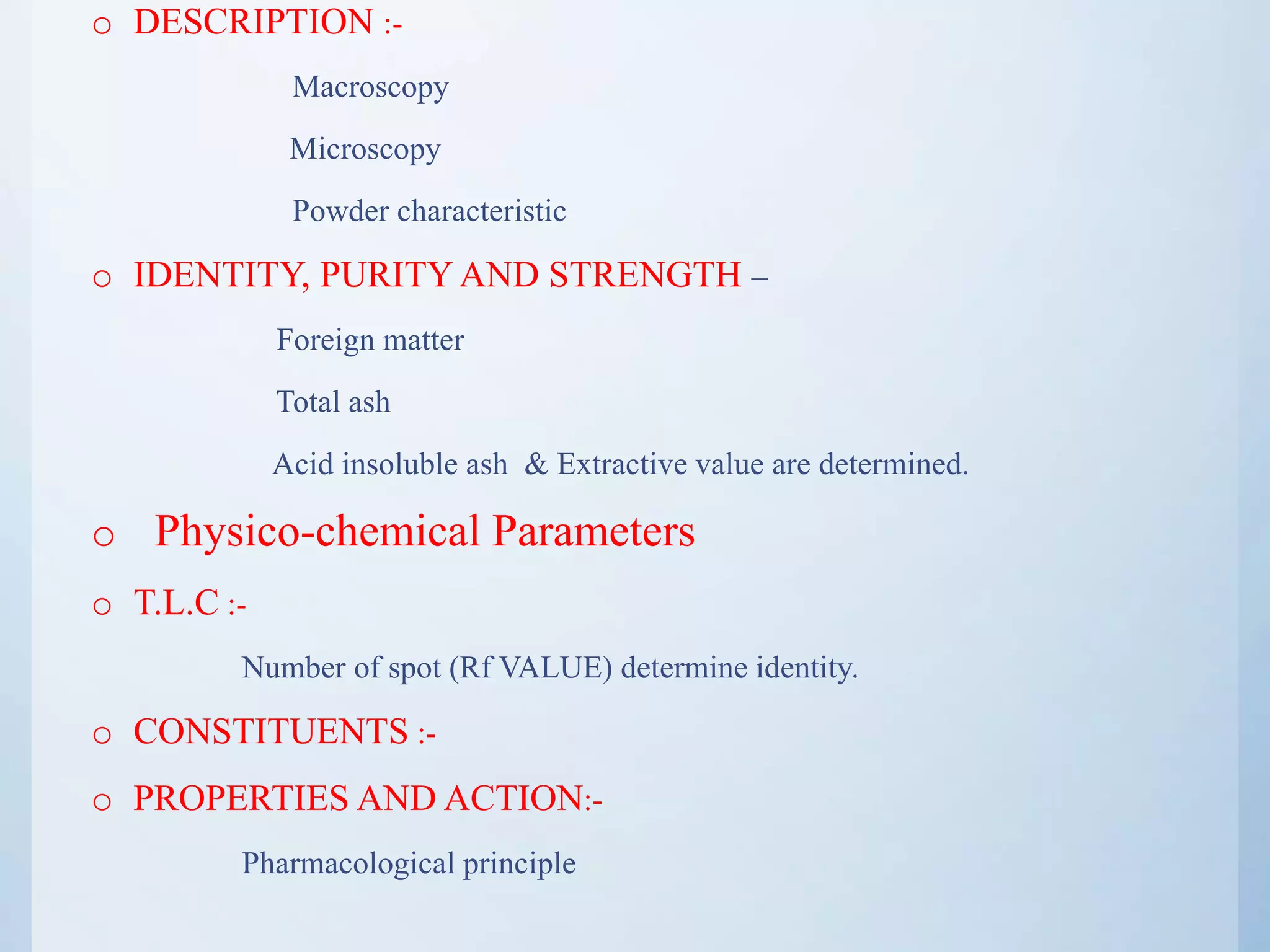 o DESCRIPTION :-
Macroscopy
Microscopy
Powder characteristic
o IDENTITY, PURITY AND STRENGTH –
Foreign matter
Total ash
Acid insoluble ash & Extractive value are determined.
o Physico-chemical Parameters
o T.L.C :-
Number of spot (Rf VALUE) determine identity.
o CONSTITUENTS :-
o PROPERTIES AND ACTION:-
Pharmacological principle
 