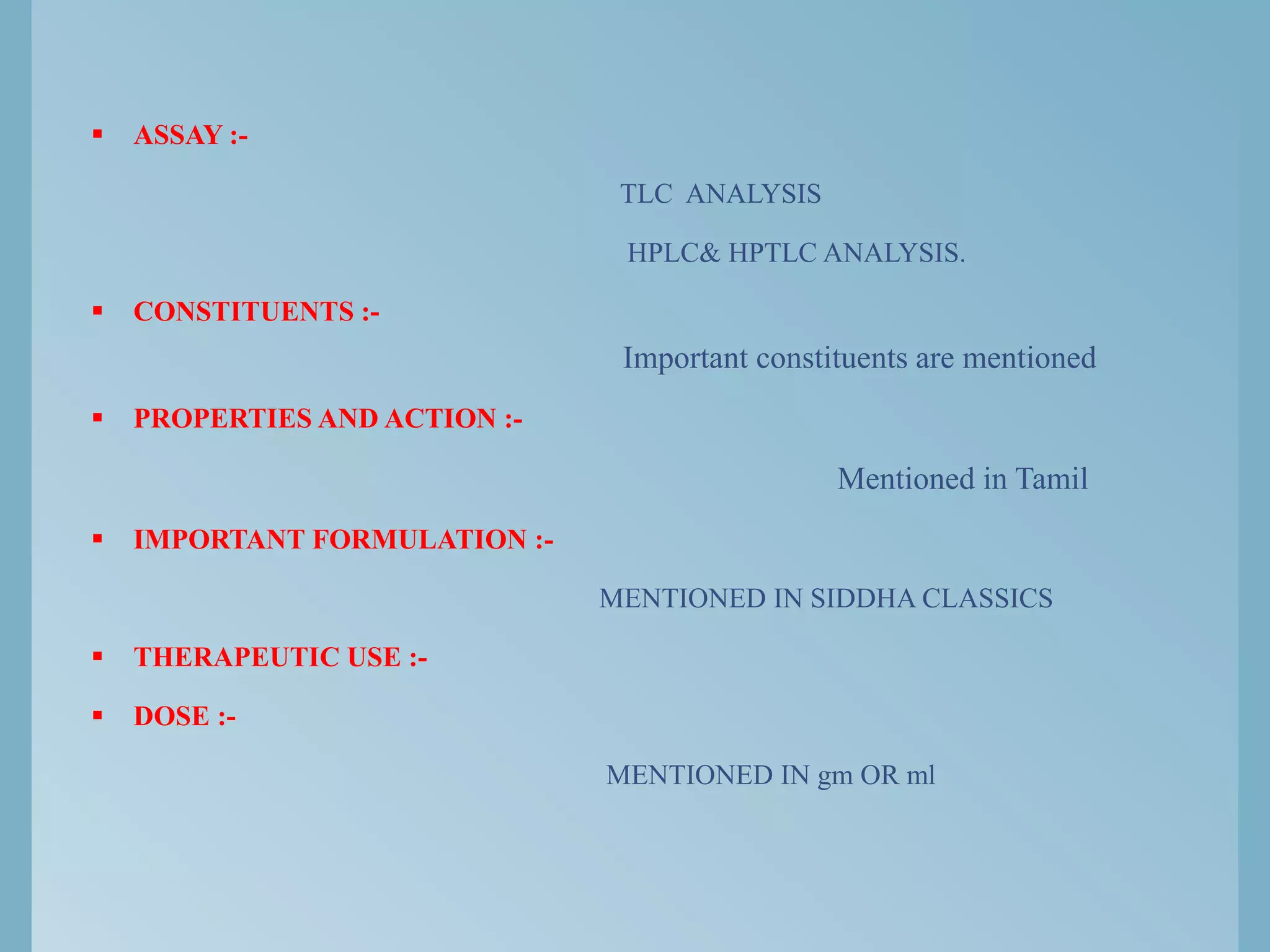  ASSAY :-
TLC ANALYSIS
HPLC& HPTLC ANALYSIS.
 CONSTITUENTS :-
Important constituents are mentioned
 PROPERTIES AND ACTION :-
Mentioned in Tamil
 IMPORTANT FORMULATION :-
MENTIONED IN SIDDHA CLASSICS
 THERAPEUTIC USE :-
 DOSE :-
MENTIONED IN gm OR ml
 