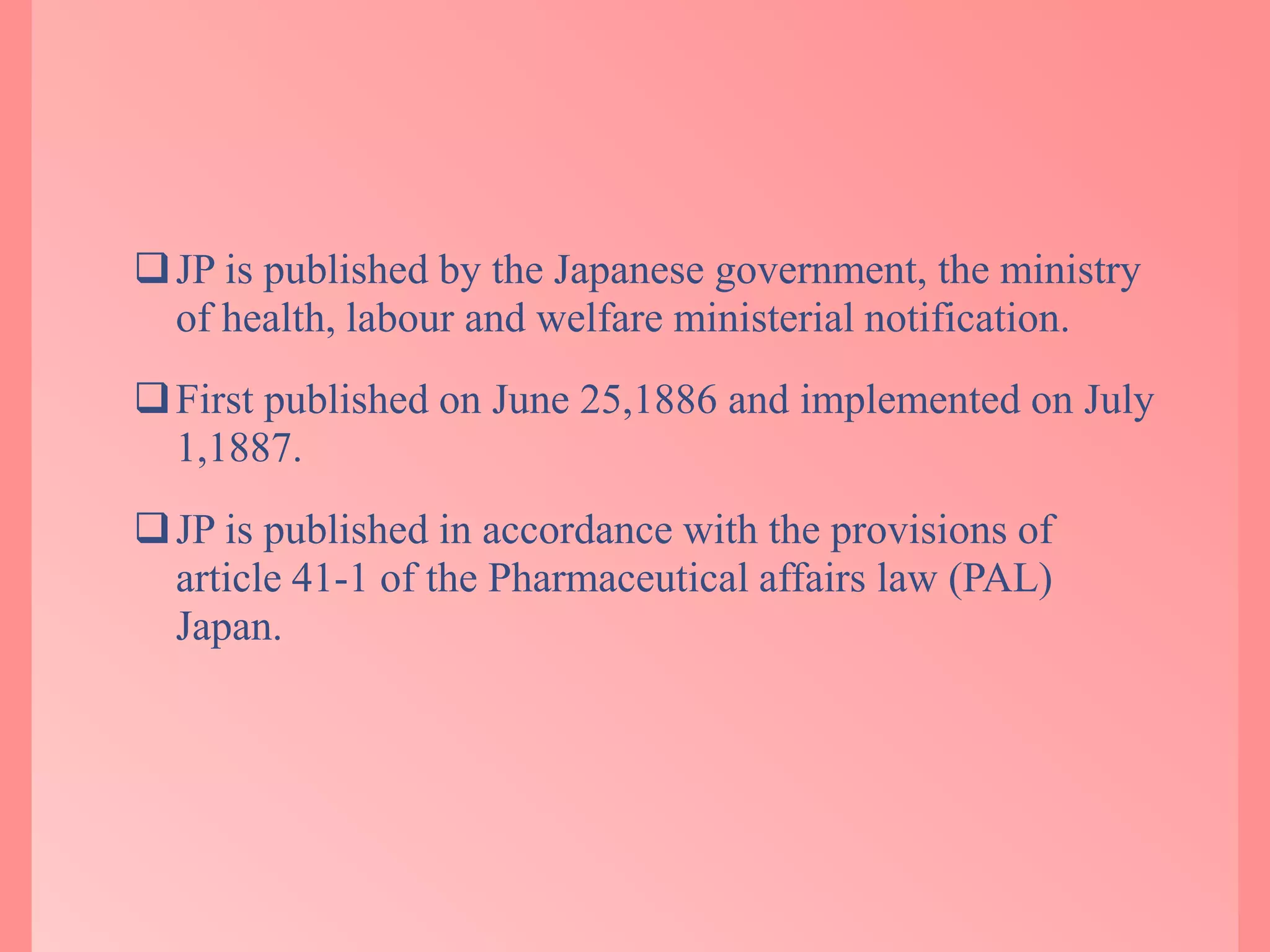 JP is published by the Japanese government, the ministry
of health, labour and welfare ministerial notification.
First published on June 25,1886 and implemented on July
1,1887.
JP is published in accordance with the provisions of
article 41-1 of the Pharmaceutical affairs law (PAL)
Japan.
 