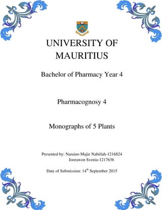 UNIVERSITY OF
MAURITIUS
Bachelor of Pharmacy Year 4
Pharmacognosy 4
Monographs of 5 Plants
Presented by: Naraino Majie Nabiilah-1216824
Joorawon Svenia-1217636
Date of Submission: 14th
September 2015
 