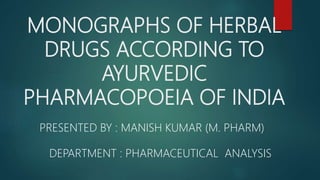 MONOGRAPHS OF HERBAL
DRUGS ACCORDING TO
AYURVEDIC
PHARMACOPOEIA OF INDIA
PRESENTED BY : MANISH KUMAR (M. PHARM)
DEPARTMENT : PHARMACEUTICAL ANALYSIS
 