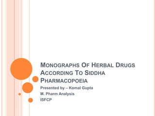 MONOGRAPHS OF HERBAL DRUGS
ACCORDING TO SIDDHA
PHARMACOPOEIA
Presented by – Komal Gupta
M. Pharm Analysis
ISFCP
 