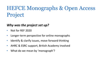 HEFCE Monographs & Open Access 
Project 
Why was the project set up? 
• Not for REF 2020 
• Longer-term perspective for online monographs 
• Identify & clarify issues, move forward thinking 
• AHRC & ESRC support, British Academy involved 
• What do we mean by ‘monograph’? 
 