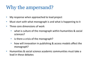 Why the ampersand? 
• My response when approached to lead project 
• Must start with what monograph is and what is happening to it 
• Three core dimensions of work 
• what is culture of the monograph within humanities & social 
sciences? 
• is there a crisis of the monograph? 
• how will innovation in publishing & access models affect the 
monograph? 
• Humanities & social science academic communities must take a 
lead in these debates 
 