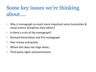 Some key issues we’re thinking 
about…. 
• Why is monograph so much more important some humanities & 
social science disciplines than others? 
• Is there a crisis of the monograph? 
• Doctoral dissertation and first monograph 
• Peer review and quality 
• Where text does not reign alone… 
• Third-party rights and permissions 
 