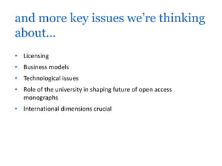 and more key issues we’re thinking 
about… 
• Licensing 
• Business models 
• Technological issues 
• Role of the university in shaping future of open access 
monographs 
• International dimensions crucial 
 