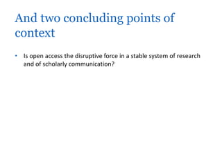 And two concluding points of 
context 
• Is open access the disruptive force in a stable system of research 
and of scholarly communication? 
 