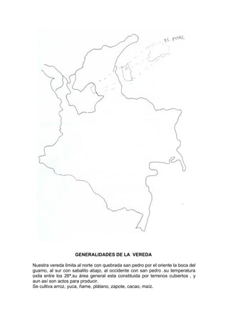 GENERALIDADES DE LA VEREDA

Nuestra vereda limita al norte con quebrada san pedro por el oriente la boca del
guamo, al sur con sabalito abajo, al occidente con san pedro .su temperatura
oxila entre los 26ª,su área general esta constituida por terrenos cubiertos , y
aun así son actos para producir.
Se cultiva arroz, yuca, ñame, plátano, zapote, cacao, maíz.
 