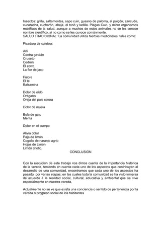 Insectos: grillo, saltamontes, sapo cuin, gusano de paloma, el pulgón, zancudo,
cucaracha, cucharón, abeja, el tonó y ladilla. Plagas Cuvi, y micro organismos
maléficos de la salud, aunque a muchos de estos animales no se les conoce
nombre científico, si no como se les conoce comúnmente.
SALUD TRADICIONAL: La comunidad utiliza hierbas medicinales tales como:

Picadura de culebra:

Añi
Contra gavilán
Cruseto
Cedron
El zorro
La flor de jaco

Fiebre
El te
Balsamina

Dolor de oído
Orégano
Oreja del palo colora

Dolor de muela

Bola de gato
Menta

Dolor en el cuerpo

Alivia dolor
Paja de limón
Cogollo de naranjo agrio
Hojas de Limón
Limón criollo.
                                CONCLUSION


Con la ejecución de este trabajo nos dimos cuenta de la importancia histórica
de la vereda, teniendo en cuenta cada uno de los aspectos que contribuyen al
desarrollo de una comunidad, encontramos que cada uno de los aspectos ha
pasado por varias etapas; en las cuales toda la comunidad se ha visto inmersa
de acuerdo a la realidad social, cultural, educativa y ambiental que se vive
especialmente en nuestra vereda.

Actualmente no se ve que exista una conciencia o sentido de pertenencia por la
vereda o progreso social de los habitantes
 