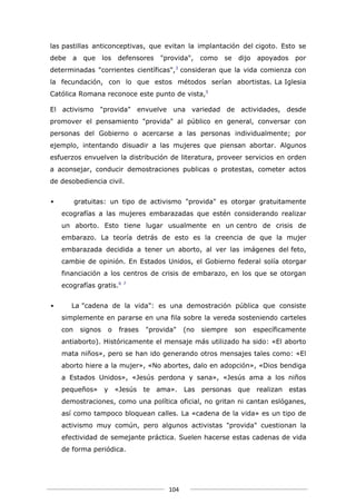 las pastillas anticonceptivas, que evitan la implantación del cigoto. Esto se
debe   a    que los     defensores   "provida",    como   se   dijo    apoyados   por
                                         3
determinadas "corrientes científicas", consideran que la vida comienza con
la fecundación, con lo que estos métodos serían abortistas. La Iglesia
Católica Romana reconoce este punto de vista,5

El activismo "provida" envuelve una variedad de actividades, desde
promover el pensamiento "provida" al público en general, conversar con
personas del Gobierno o acercarse a las personas individualmente; por
ejemplo, intentando disuadir a las mujeres que piensan abortar. Algunos
esfuerzos envuelven la distribución de literatura, proveer servicios en orden
a aconsejar, conducir demostraciones publicas o protestas, cometer actos
de desobediencia civil.


         gratuitas: un tipo de activismo "provida" es otorgar gratuitamente
    ecografías a las mujeres embarazadas que estén considerando realizar
    un aborto. Esto tiene lugar usualmente en un centro de crisis de
    embarazo. La teoría detrás de esto es la creencia de que la mujer
    embarazada decidida a tener un aborto, al ver las imágenes del feto,
    cambie de opinión. En Estados Unidos, el Gobierno federal solía otorgar
    financiación a los centros de crisis de embarazo, en los que se otorgan
    ecografías gratis.6   7




      La "cadena de la vida": es una demostración pública que consiste
    simplemente en pararse en una fila sobre la vereda sosteniendo carteles
    con    signos   o   frases   "provida"   (no   siempre     son    específicamente
    antiaborto). Históricamente el mensaje más utilizado ha sido: «El aborto
    mata niños», pero se han ido generando otros mensajes tales como: «El
    aborto hiere a la mujer», «No abortes, dalo en adopción», «Dios bendiga
    a Estados Unidos», «Jesús perdona y sana», «Jesús ama a los niños
    pequeños» y «Jesús           te ama».    Las personas      que realizan estas
    demostraciones, como una política oficial, no gritan ni cantan eslóganes,
    así como tampoco bloquean calles. La «cadena de la vida» es un tipo de
    activismo muy común, pero algunos activistas "provida" cuestionan la
    efectividad de semejante práctica. Suelen hacerse estas cadenas de vida
    de forma periódica.




                                       104
 