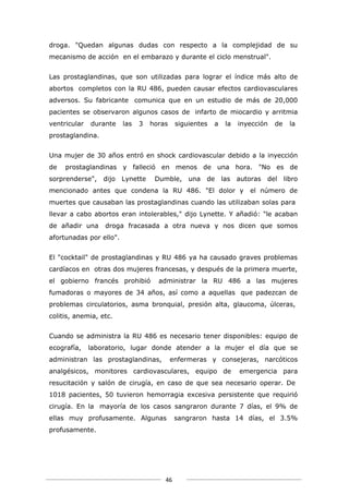 droga. "Quedan algunas dudas con respecto a la complejidad de su
mecanismo de acción en el embarazo y durante el ciclo menstrual".


Las prostaglandinas, que son utilizadas para lograr el índice más alto de
abortos completos con la RU 486, pueden causar efectos cardiovasculares
adversos. Su fabricante comunica que en un estudio de más de 20,000
pacientes se observaron algunos casos de infarto de miocardio y arritmia
ventricular   durante    las   3   horas    siguientes   a   la   inyección   de   la
prostaglandina.


Una mujer de 30 años entró en shock cardiovascular debido a la inyección
de   prostaglandinas y falleció en menos de una hora. "No es de
sorprenderse",    dijo Lynette      Dumble,     una   de las autoras      del libro
mencionado antes que condena la RU 486. "El dolor y                  el número de
muertes que causaban las prostaglandinas cuando las utilizaban solas para
llevar a cabo abortos eran intolerables," dijo Lynette. Y añadió: "le acaban
de añadir una     droga fracasada a otra nueva y nos dicen que somos
afortunadas por ello".


El "cocktail" de prostaglandinas y RU 486 ya ha causado graves problemas
cardíacos en otras dos mujeres francesas, y después de la primera muerte,
el gobierno francés prohibió         administrar la RU 486 a las mujeres
fumadoras o mayores de 34 años, así como a aquellas que padezcan de
problemas circulatorios, asma bronquial, presión alta, glaucoma, úlceras,
colitis, anemia, etc.


Cuando se administra la RU 486 es necesario tener disponibles: equipo de
ecografía,    laboratorio, lugar donde atender a la mujer el día que se
administran las prostaglandinas,           enfermeras y consejeras, narcóticos
analgésicos, monitores cardiovasculares, equipo de                emergencia para
resucitación y salón de cirugía, en caso de que sea necesario operar. De
1018 pacientes, 50 tuvieron hemorragia excesiva persistente que requirió
cirugía. En la mayoría de los casos sangraron durante 7 días, el 9% de
ellas muy profusamente. Algunas             sangraron hasta 14 días, el 3.5%
profusamente.




                                       46
 