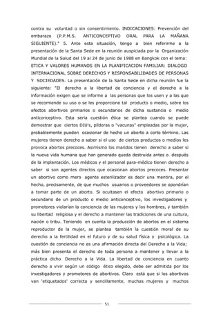 contra su voluntad o sin consentimiento. INDICACIONES: Prevención del
embarazo    (P.P.M.S.    ANTICONCEPTIVO       ORAL    PARA    LA    MAÑANA
SIGUIENTE)." 5. Ante esta situación, tengo a          bien referirme a la
presentación de la Santa Sede en la reunión auspiciada por la Organización
Mundial de la Salud del 19 al 24 de junio de 1988 en Bangkok con el tema:
ETICA Y VALORES HUMANOS EN LA PLANIFICACION FAMILIAR: DIALOGO
INTERNACIONAL SOBRE DERECHOS Y RESPONSABILIDADES DE PERSONAS
Y SOCIEDADES. La presentación de la Santa Sede en dicha reunión fue la
siguiente: "El   derecho a la libertad de conciencia y el derecho a la
información exigen que se informe a las personas que los usen y a las que
se recomiende su uso o se les proporcione tal producto o medio, sobre los
efectos abortivos primarios o secundarios de dicha sustancia o        medio
anticonceptivo. Esta seria cuestión ética se plantea cuando se puede
demostrar que ciertos DIU's, píldoras o "vacunas" empleadas por la mujer,
probablemente pueden ocasionar de hecho un aborto a corto término. Las
mujeres tienen derecho a saber si el uso de ciertos productos o medios les
provoca abortos precoces. Asimismo los maridos tienen derecho a saber si
la nueva vida humana que han generado queda destruída antes o después
de la implantación. Los médicos y el personal para-médico tienen derecho a
saber si son agentes directos que ocasionan abortos precoces. Presentar
un abortivo como mero agente esterilizador es decir una mentira, por el
hecho, precisamente, de que muchos usuarios o proveedores se opondrían
a tomar parte de un aborto. Si ocultasen el efecto abortivo primario o
secundario de un producto o medio anticonceptivo, los investigadores y
promotores violarían la conciencia de las mujeres y los hombres, y también
su libertad religiosa y el derecho a mantener las tradiciones de una cultura,
nación o tribu. Teniendo en cuenta la producción de abortos en el sistema
reproductor de la mujer, se plantea      también la cuestión moral de su
derecho a la fertilidad en el futuro y de su salud física y psicológica. La
cuestión de conciencia no es una afirmación directa del Derecho a la Vida;
más bien presenta el derecho de toda persona a mantener y llevar a la
práctica dicho   Derecho a la Vida. La libertad de conciencia en cuanto
derecho a vivir según un código ético elegido, debe ser admitida por los
investigadores y promotores de abortivos. Claro está que si los abortivos
van ‘etiquetados' correcta y sencillamente, muchas mujeres y         muchos




                                    51
 