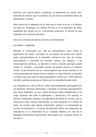 hombres, por razones éticas y sanitarias, se abstendrán de usarlos. Ello
demostraría también que los abortivos no son medio socialmente eficaz de
planificiación familiar."


Este artículo es la adapación de la carta que el autor le envió a la Ministro
de Salud de Nicaragua, Lic. Martha Mc Coy, el 5 de diciembre de 1998,
pidiéndole que retirara los ya mencionados productos. El artículo ha sido
publicado con el permiso del autor.


¡Ojo con la entrada del aborto químico en Latinoamérica!


por Adolfo J. Castañeda


Mientras el movimiento pro vida en Latinoamérica lucha contra la
legalización del aborto quirúrgico en sus países, los grupos pro muerte
están aprovechándose de la difundida        tolerancia anti vida de muchos
farmacéuticos y miembros del personal médico, con respecto             a los
anticonceptivos abortivos. La atención en torno al aborto quirúrgico puede
ocultar el siniestro y escondido avance del aborto químico en América
Latina, el cual comenzó con los anticonceptivos que causan abortos en un
cierto porcentaje del tiempo (como la píldora, la Depo-Provera, el Norplant
y el DIU), pero que ahora le está preparando el camino a la 100% abortiva
RU 486, la píldora producida en Francia por la compañía Roussel-Uclaf.


Los dirigentes pro vida en EE.UU. están extremadamente preocupados con
los fármacos abortivos disfrazados y lanzados al mercado supuestamente
para otros propósitos, ya que dichos fármacos matan calladamente en el
hogar haciendo más difícil el detectarlos y detenerlos.1 Por ejemplo, el
fármaco misoprostol (Cytotec), del laboratorio de Searle de Illinois, que se
utiliza para tratar úlceras estomacales, se está utilizando en el Brasil en
miles de mujeres para abortar ilegalmente, gracias a la complicidad de
muchos farmacéuticos y de parte del personal médico de tratamiento de
emergencia en la maternidad de un          hospital. Médicos pro vida de la
República Dominicana recientemente denunciaron una situación similar en
ese país.2




                                      52
 
