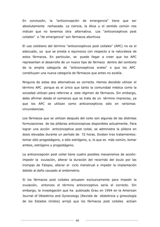 En    conclusión,    la    "anticoncepción     de   emergencia"       tiene   que   ser
absolutamente       rechazada. La ciencia, la ética y el sentido común nos
indican que no tenemos otra             alternativa.   Los "anticonceptivos post
coitales" o "de emergencia" son fármacos abortivos


El uso cotidiano del término "anticonceptivos post coitales" (APC) no es el
adecuado, ya que se presta a equívocos con respecto a la naturaleza de
estos fármacos. En particular, se            puede llegar a creer que los APC
representan el desarrollo de un nuevo tipo de fármaco dentro del contexto
de la amplia categoría de "anticonceptivos orales" o que los APC
constituyen una nueva categoría de fármacos que antes no existía.


Ninguna de estas dos alternativas es correcta. Hemos decidido utilizar el
término APC porque es el único que tanto la comunidad médica como la
sociedad utilizan para referirse a este régimen de fármacos. Sin embargo,
debo afirmar desde el comienzo que se trata de un término impreciso, ya
que   los    APC    se    utilizan   como    anticonceptivos   sólo    en     rarísimas
circunstancias.


Los fármacos que se utilizan después del coito son algunas de las distintas
formulaciones de las píldoras anticoncepivas disponibles actualmente. Para
lograr una acción anticonceptiva post coital, se administra la píldora en
dosis elevadas durante un período de 72 horas. Existen tres tratamientos:
tomar sólo progestágeno, o sólo estrógeno, o, lo que es más común, tomar
ambos, estrógeno y progestágeno.


La anticoncepción post coital tiene cuatro posibles mecanismos de acción:
impedir la ovulación, alterar la duración del recorrido del óvulo por las
trompas de Falopio, alterar el ciclo menstrual e impedir la implantación
debido al daño causado al endometrio.


Si los fármacos post coitales actuasen exclusivamente para impedir la
ovulación,    entonces el término anticonceptivo sería el correcto. Sin
embargo, la investigación que ha publicado Grau en 1994 en la American
Journal of Obstetrics and Gynecology (Revista de obstetricia y ginecología
de los Estados Unidos) arrojó que los fármacos post coitales                     actúan




                                        64
 