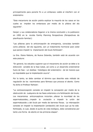 principalmente para ponerle fin a un embarazo viable al interferir con el
endometrio:


"Este mecanismo de acción podría explicar la mayoría de los casos en los
cuales se     impiden los embarazos por medio de la píldora del día
siguiente".


Harper y sus colaboradores llegaron a la misma conclusión y la publicaron
en 1995 en la       revista Family Planning Perspectives (Perspectivas de
planificación familiar):


"Las píldoras para la anticoncepción de emergencia, conocidas también
como píldoras del día siguiente, son un tratamiento hormonal post coital
que parece impedir la implantación del óvulo fertilizado".


La Dra. Diana Rabone, de Nueva Zelandia, también está de acuerdo con
esta postura:


"En general, los estudios sugieren que el mecanismo de acción se debe a la
disfunción variable de la fase luteal, así como a un desarrollo endometrial
fuera de fase --un desfase histológico del endometrio-- de tal manera que
es improbable que la implantación ocurra".


Por lo tanto, se debe cambiar el término que describe este método de
regulación de los nacimientos para fármaco que prococa el aborto. Como
ha dicho el Profesor Rahwan:


"La contraconcepción consiste en impedir la concepción por medio de la
obstrucción de cualquiera de las fases anteriores a la fertilización del óvulo.
Los mecanismos      anticonceptivos incluirían...alterar la movilidad de los
espermatozoides,...impedir     la   ovulación   o   impedir   la   unión   del
espermatozoide y del óvulo por medio de barreras físicas. La intercepción
consiste en impedir la implantación (anidación) del óvulo que ya ha sido
fertilizado, lo cual, desde el punto de vista biológico, debe considerarse por
tanto una forma de aborto en las primeras etapas".




                                     65
 