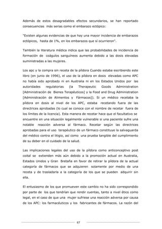 Además de estos desagradables efectos secundarios, se han reportado
consecuencias más serias como el embarazo ectópico:


"Existen algunas evidencias de que hay una mayor incidencia de embarazos
ectópicos, hasta de 1%, en los embarazos que sí ocurrieron".


También la literatura médica indica que las probabilidades de incidencia de
formación de coágulos sanguíneos aumenta debido a las dosis elevadas
suministradas a las mujeres.


Los apc y la compra sin receta de la píldora Cuando estaba escribiendo este
libro (en junio de 1996), el uso de la píldora en dosis elevadas como APC
no había sido aprobado ni en Australia ni en los Estados Unidos por las
autoridades    regulatorias    (la    Therapeutic    Goods     Administration
[Administración de Bienes Terapéuticos] y la Food and Drug Administration
[Administración de Alimentos y       Fármacos]). Si un médico recetaba la
píldora en dosis al nivel de los APC, estaba         recetando fuera de las
directrices aprobadas (lo cual se conoce con el nombre de recetar fuera de
los límites de la licencia). Esta manera de recetar hace que el facultativo se
encuentre en una situación legalmente vulnerable si una paciente sufre una
notable   reacción adversa al fármaco. Recetar según las directrices
aprobadas para el uso terapéutico de un fármaco constituye la salvaguarda
del médico contra el litigio, así como una prueba tangible del cumplimiento
de su deber en el cuidado de la salud.


Las implicaciones legales del uso de la píldora como anticonceptivo post
coital se extienden más aún debido a la promoción actual en Australia,
Estados Unidos y Gran Bretaña en favor de retirar la píldora de la actual
categoría de fármacos que se adquieren        solamente por medio de una
receta y de trasladarla a la categoría de los que se pueden adquirir sin
ella.


El entusiasmo de los que promueven este cambio no ha sido correspondido
por parte de los que tendrían que rendir cuentas, tanto a nivel ético como
legal, en el caso de que una mujer sufriese una reacción adversa por causa
de los APC: los farmacéuticos y los fabricantes de fármacos. La razón del




                                     67
 