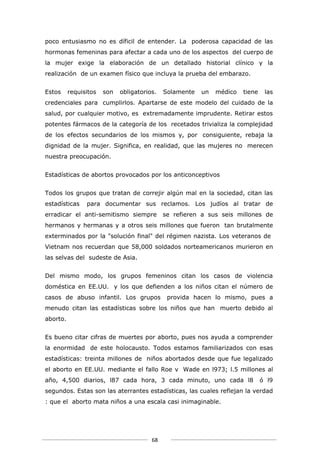 poco entusiasmo no es díficil de entender. La poderosa capacidad de las
hormonas femeninas para afectar a cada uno de los aspectos del cuerpo de
la mujer exige la elaboración de un detallado historial clínico y la
realización de un examen físico que incluya la prueba del embarazo.


Estos     requisitos   son   obligatorios.   Solamente   un   médico   tiene    las
credenciales para cumplirlos. Apartarse de este modelo del cuidado de la
salud, por cualquier motivo, es extremadamente imprudente. Retirar estos
potentes fármacos de la categoría de los recetados trivializa la complejidad
de los efectos secundarios de los mismos y, por consiguiente, rebaja la
dignidad de la mujer. Significa, en realidad, que las mujeres no merecen
nuestra preocupación.


Estadísticas de abortos provocados por los anticonceptivos


Todos los grupos que tratan de correjir algún mal en la sociedad, citan las
estadísticas    para documentar sus reclamos. Los judíos al tratar de
erradicar el anti-semitismo siempre          se refieren a sus seis millones de
hermanos y hermanas y a otros seis millones que fueron tan brutalmente
exterminados por la "solución final" del régimen nazista. Los veteranos de
Vietnam nos recuerdan que 58,000 soldados norteamericanos murieron en
las selvas del sudeste de Asia.


Del mismo modo, los grupos femeninos citan los casos de violencia
doméstica en EE.UU. y los que defienden a los niños citan el número de
casos de abuso infantil. Los grupos           provida hacen lo mismo, pues a
menudo citan las estadísticas sobre los niños que han muerto debido al
aborto.


Es bueno citar cifras de muertes por aborto, pues nos ayuda a comprender
la enormidad de este holocausto. Todos estamos familiarizados con esas
estadísticas: treinta millones de niños abortados desde que fue legalizado
el aborto en EE.UU. mediante el fallo Roe v Wade en l973; l.5 millones al
año, 4,500 diarios, l87 cada hora, 3 cada minuto, uno cada l8                  ó l9
segundos. Estas son las aterrantes estadísticas, las cuales reflejan la verdad
: que el aborto mata niños a una escala casi inimaginable.




                                        68
 