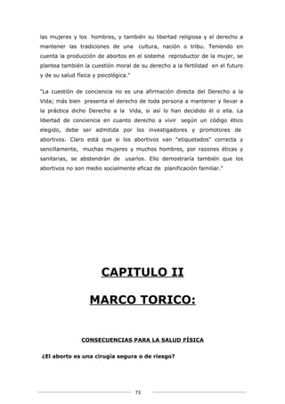 las mujeres y los hombres, y también su libertad religiosa y el derecho a
mantener las tradiciones de una         cultura, nación o tribu. Teniendo en
cuenta la producción de abortos en el sistema reproductor de la mujer, se
plantea también la cuestión moral de su derecho a la fertilidad en el futuro
y de su salud física y psicológica."


"La cuestión de conciencia no es una afirmación directa del Derecho a la
Vida; más bien presenta el derecho de toda persona a mantener y llevar a
la práctica dicho Derecho a la Vida, si así lo han decidido él o ella. La
libertad de conciencia en cuanto derecho a vivir según un código ético
elegido, debe ser admitida por los investigadores y promotores de
abortivos. Claro está que si los abortivos van "etiquetados" correcta y
sencillamente, muchas mujeres y muchos hombres, por razones éticas y
sanitarias, se abstendrán de usarlos. Ello demostraría también que los
abortivos no son medio socialmente eficaz de planificación familiar."




                        CAPITULO II

                   MARCO TORICO:


                CONSECUENCIAS PARA LA SALUD FÍSICA


¿El aborto es una cirugía segura o de riesgo?




                                       73
 