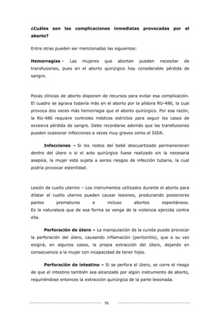 ¿Cuáles son las complicaciones inmediatas provocadas por el
aborto?


Entre otras pueden ser mencionadas las siguientes:


Hemorragias –        Las   mujeres   que    abortan     pueden   necesitar   de
transfusiones, pues en el aborto quirúrgico hay considerable pérdida de
sangre.



Pocas clínicas de aborto disponen de recursos para evitar esa complicación.
El cuadro se agrava todavía más en el aborto por la píldora RU-486, la cual
provoca dos veces más hemorragia que el aborto quirúrgico. Por esa razón,
la RU-486 requiere controles médicos estrictos para seguir los casos de
excesiva pérdida de sangre. Debe recordarse además que las transfusiones
pueden ocasionar infecciones a veces muy graves como el SIDA.


         Infecciones – Si los restos del bebé descuartizado permanecieran
dentro del útero o si el acto quirúrgico fuese realizado sin la necesaria
asepsia, la mujer está sujeta a serios riesgos de infección tubaria, la cual
podría provocar esterilidad.



Lesión de cuello uterino – Los instrumentos utilizados durante el aborto para
dilatar el cuello uterino pueden causar lesiones, produciendo posteriores
partos        prematuros        e      incluso        abortos    espontáneos.
Es la naturaleza que de esa forma se venga de la violencia ejercida contra
ella.


         Perforación de útero – La manipulación de la cureta puede provocar
la perforación del útero, causando inflamación (peritonitis), que a su vez
exigirá, en algunos casos, la propia extracción del útero, dejando en
consecuencia a la mujer con incapacidad de tener hijos.


         Perforación de intestino – Si se perfora el útero, se corre el riesgo
de que el intestino también sea alcanzado por algún instrumento de aborto,
requiriéndose entonces la extracción quirúrgica de la parte lesionada.




                                     76
 