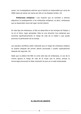 sanas. Los investigadores estiman que el aborto es responsable por cerca de
5000 casos de cáncer de mama por año en los Estados Unidos. (5)


      Embarazos ectópicos – Las mujeres que se someten a abortos
adquieren la predisposición a los embarazos ectópicos, es decir, embarazos
que se desarrollan fuera del lugar normal (útero).



En este tipo de embarazos, el feto se desarrolla en las trompas de Falopio y
no en el útero, lugar apropiado. Esta es una situación muy peligrosa que
aumenta significativamente el riesgo de vida de la madre y que puede
provocar la perforación de la trompa.



Los estudios científicos están indicando que el riesgo del embarazo ectópico
se duplica después del primer aborto provocado y puede cuadruplicarse
después del segundo. (6)


Dado que la píldora RU-486 no evita este tipo de embarazos, el uso de la
misma agrava el riesgo de vida de la mujer que la utiliza, porque la
hemorragia provocaría la falsa impresión de que ya no está embarazada.




                           EL DELITO DE ABORTO




                                   78
 