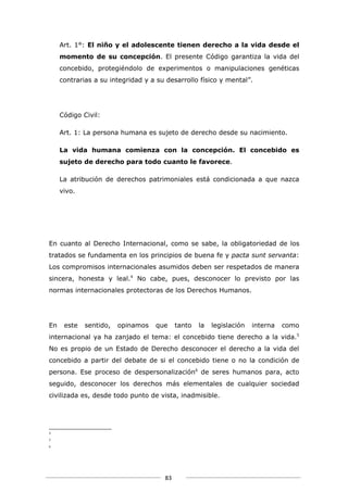 Art. 1°: El niño y el adolescente tienen derecho a la vida desde el
     momento de su concepción. El presente Código garantiza la vida del
     concebido, protegiéndolo de experimentos o manipulaciones genéticas
     contrarias a su integridad y a su desarrollo físico y mental”.




     Código Civil:

     Art. 1: La persona humana es sujeto de derecho desde su nacimiento.

     La vida humana comienza con la concepción. El concebido es
     sujeto de derecho para todo cuanto le favorece.

     La atribución de derechos patrimoniales está condicionada a que nazca
     vivo.




En cuanto al Derecho Internacional, como se sabe, la obligatoriedad de los
tratados se fundamenta en los principios de buena fe y pacta sunt servanta:
Los compromisos internacionales asumidos deben ser respetados de manera
sincera, honesta y leal.4 No cabe, pues, desconocer lo previsto por las
normas internacionales protectoras de los Derechos Humanos.




En    este   sentido,   opinamos   que     tanto   la   legislación   interna   como
internacional ya ha zanjado el tema: el concebido tiene derecho a la vida.5
No es propio de un Estado de Derecho desconocer el derecho a la vida del
concebido a partir del debate de si el concebido tiene o no la condición de
persona. Ese proceso de despersonalización6 de seres humanos para, acto
seguido, desconocer los derechos más elementales de cualquier sociedad
civilizada es, desde todo punto de vista, inadmisible.




4

5
6




                                      83
 